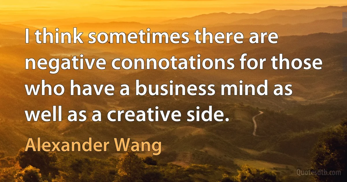 I think sometimes there are negative connotations for those who have a business mind as well as a creative side. (Alexander Wang)