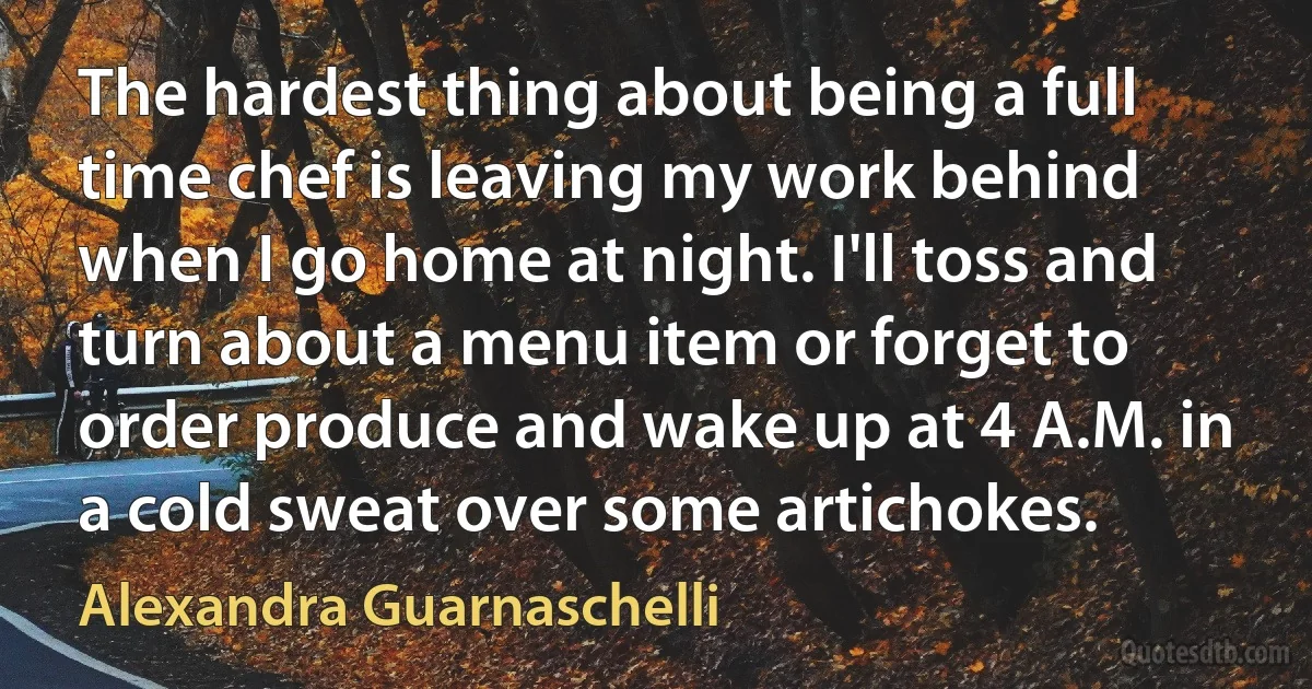 The hardest thing about being a full time chef is leaving my work behind when I go home at night. I'll toss and turn about a menu item or forget to order produce and wake up at 4 A.M. in a cold sweat over some artichokes. (Alexandra Guarnaschelli)