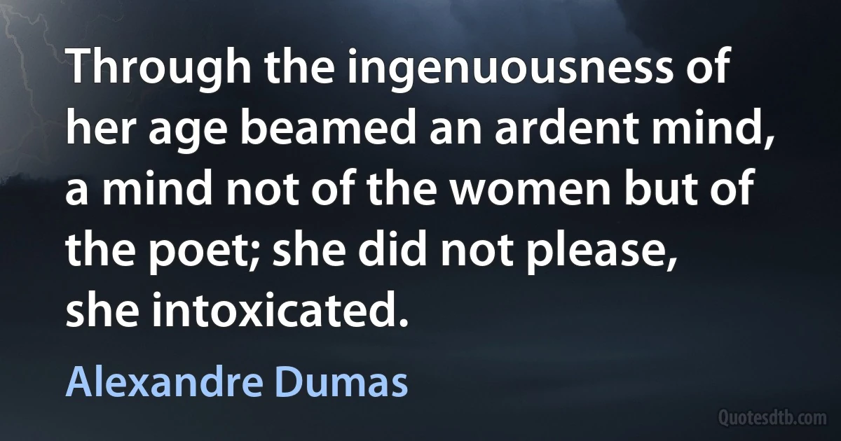 Through the ingenuousness of her age beamed an ardent mind, a mind not of the women but of the poet; she did not please, she intoxicated. (Alexandre Dumas)