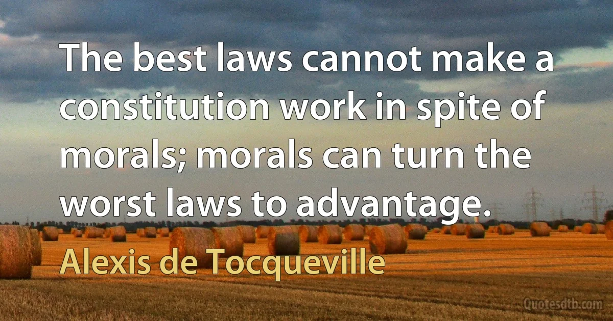 The best laws cannot make a constitution work in spite of morals; morals can turn the worst laws to advantage. (Alexis de Tocqueville)