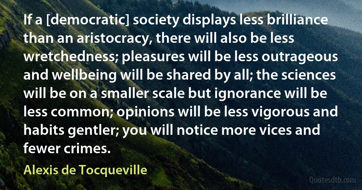 If a [democratic] society displays less brilliance than an aristocracy, there will also be less wretchedness; pleasures will be less outrageous and wellbeing will be shared by all; the sciences will be on a smaller scale but ignorance will be less common; opinions will be less vigorous and habits gentler; you will notice more vices and fewer crimes. (Alexis de Tocqueville)