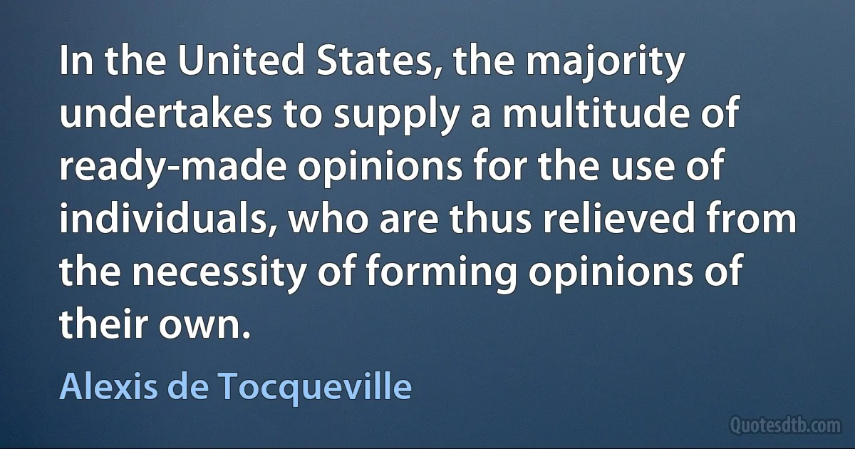 In the United States, the majority undertakes to supply a multitude of ready-made opinions for the use of individuals, who are thus relieved from the necessity of forming opinions of their own. (Alexis de Tocqueville)