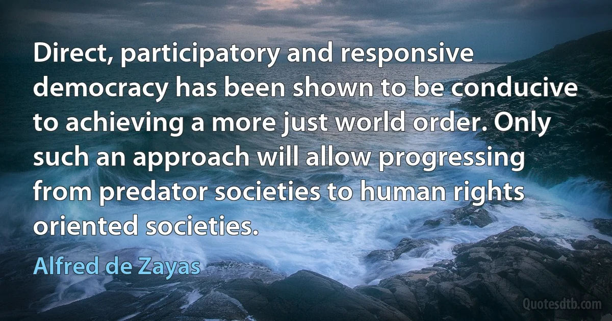 Direct, participatory and responsive democracy has been shown to be conducive to achieving a more just world order. Only such an approach will allow progressing from predator societies to human rights oriented societies. (Alfred de Zayas)