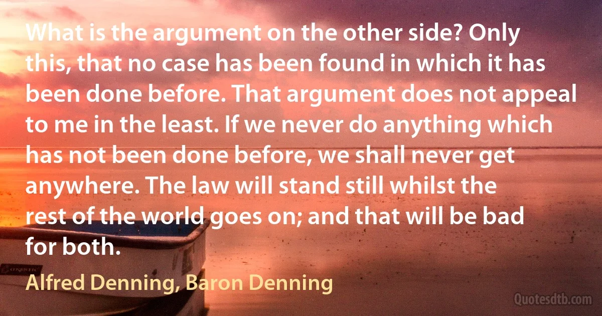 What is the argument on the other side? Only this, that no case has been found in which it has been done before. That argument does not appeal to me in the least. If we never do anything which has not been done before, we shall never get anywhere. The law will stand still whilst the rest of the world goes on; and that will be bad for both. (Alfred Denning, Baron Denning)