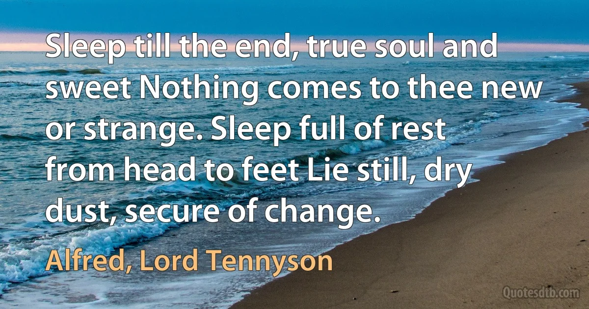 Sleep till the end, true soul and sweet Nothing comes to thee new or strange. Sleep full of rest from head to feet Lie still, dry dust, secure of change. (Alfred, Lord Tennyson)