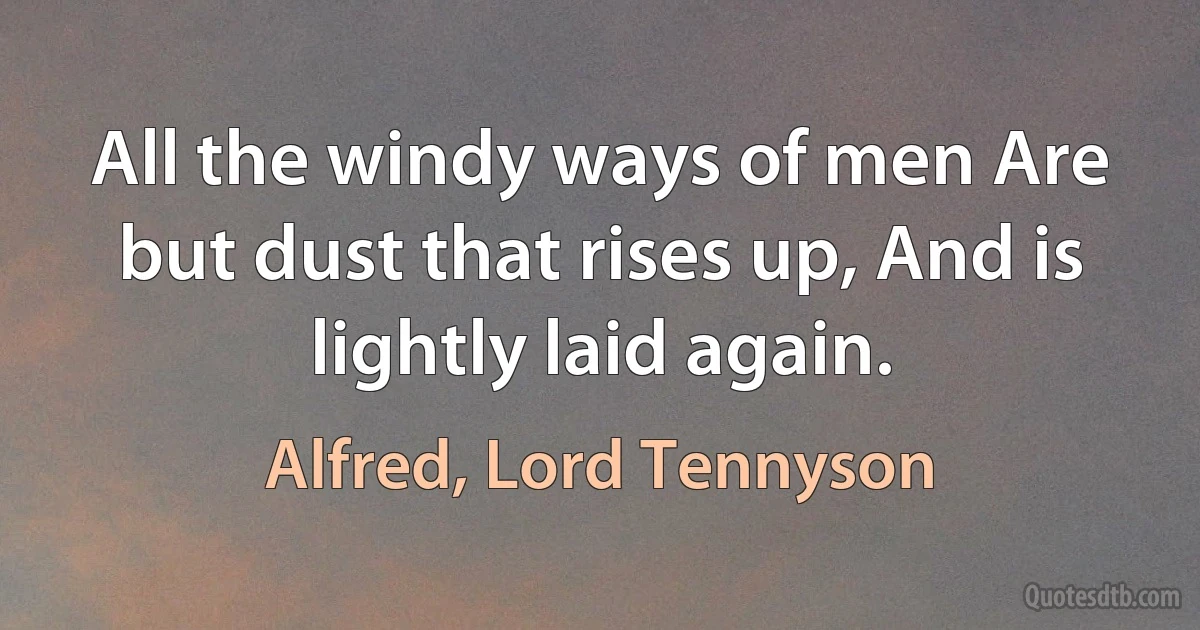 All the windy ways of men Are but dust that rises up, And is lightly laid again. (Alfred, Lord Tennyson)