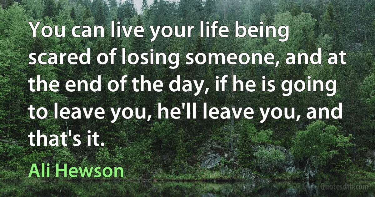 You can live your life being scared of losing someone, and at the end of the day, if he is going to leave you, he'll leave you, and that's it. (Ali Hewson)