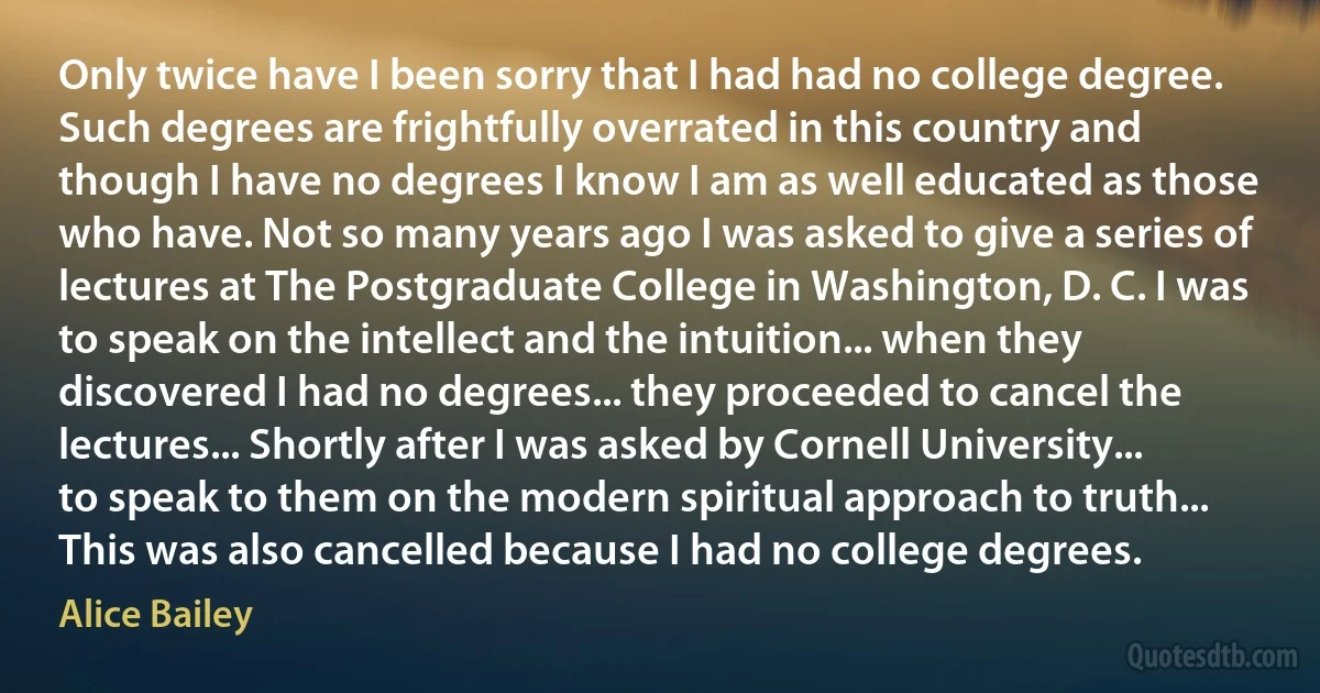 Only twice have I been sorry that I had had no college degree. Such degrees are frightfully overrated in this country and though I have no degrees I know I am as well educated as those who have. Not so many years ago I was asked to give a series of lectures at The Postgraduate College in Washington, D. C. I was to speak on the intellect and the intuition... when they discovered I had no degrees... they proceeded to cancel the lectures... Shortly after I was asked by Cornell University... to speak to them on the modern spiritual approach to truth... This was also cancelled because I had no college degrees. (Alice Bailey)