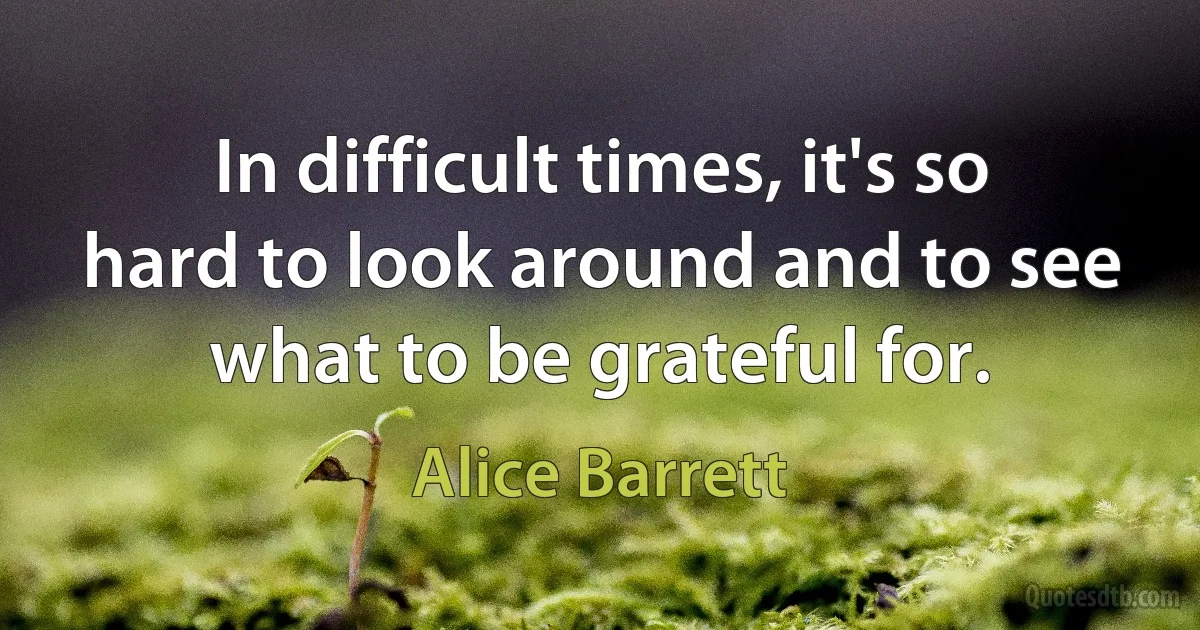 In difficult times, it's so hard to look around and to see what to be grateful for. (Alice Barrett)