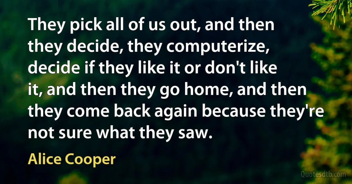 They pick all of us out, and then they decide, they computerize, decide if they like it or don't like it, and then they go home, and then they come back again because they're not sure what they saw. (Alice Cooper)