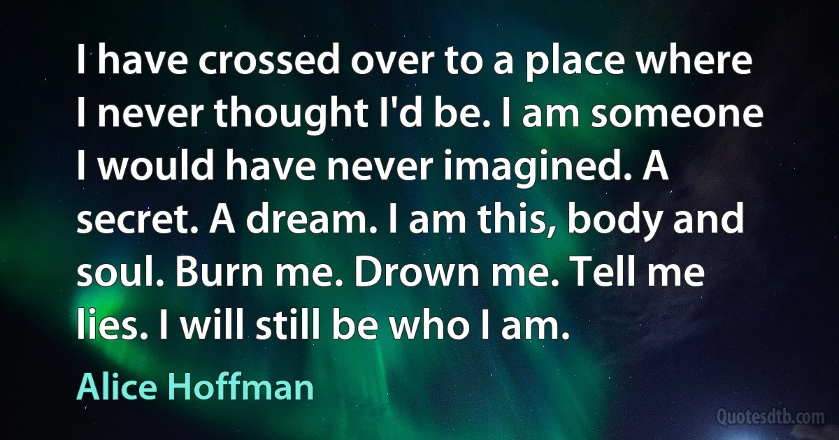 I have crossed over to a place where I never thought I'd be. I am someone I would have never imagined. A secret. A dream. I am this, body and soul. Burn me. Drown me. Tell me lies. I will still be who I am. (Alice Hoffman)