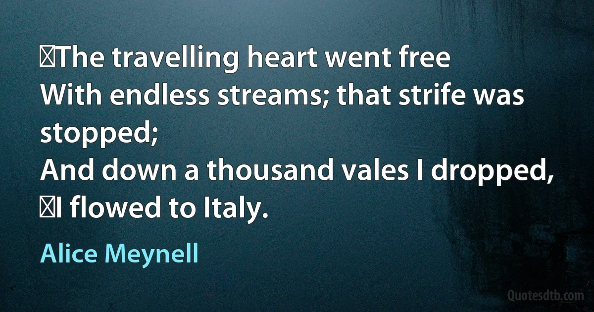  The travelling heart went free
With endless streams; that strife was stopped;
And down a thousand vales I dropped,
 I flowed to Italy. (Alice Meynell)