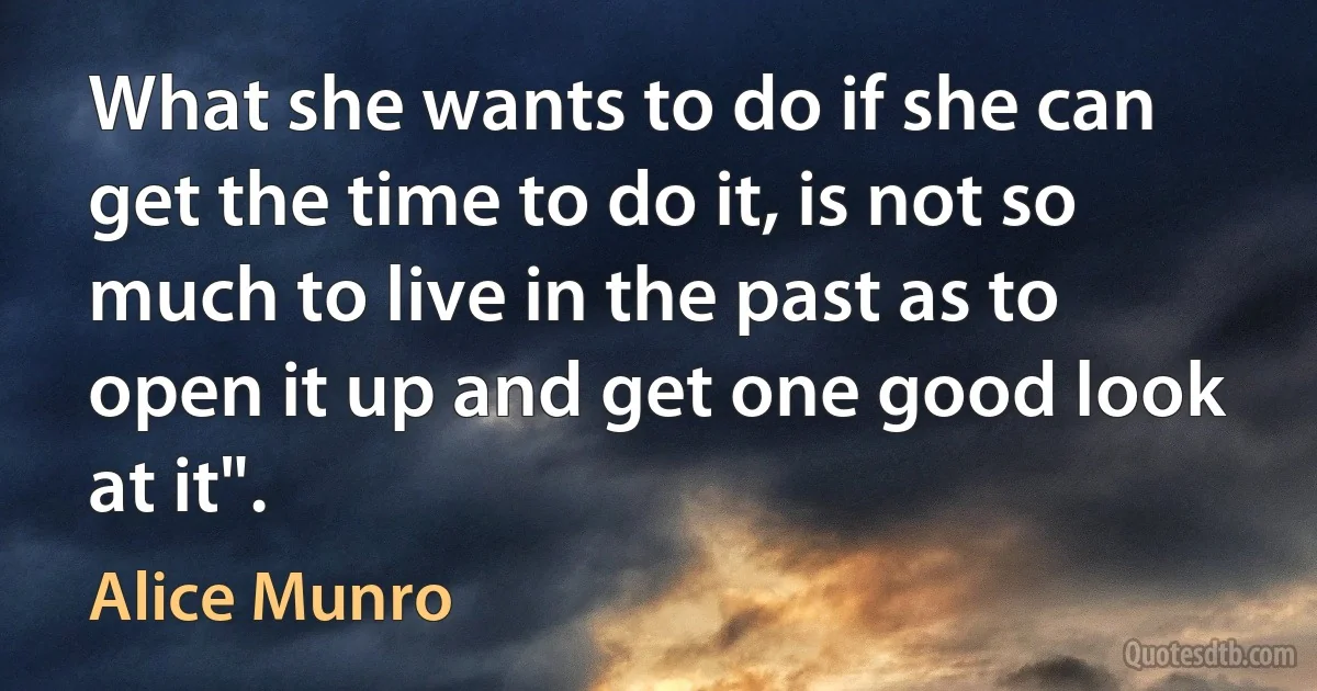 What she wants to do if she can get the time to do it, is not so much to live in the past as to open it up and get one good look at it". (Alice Munro)