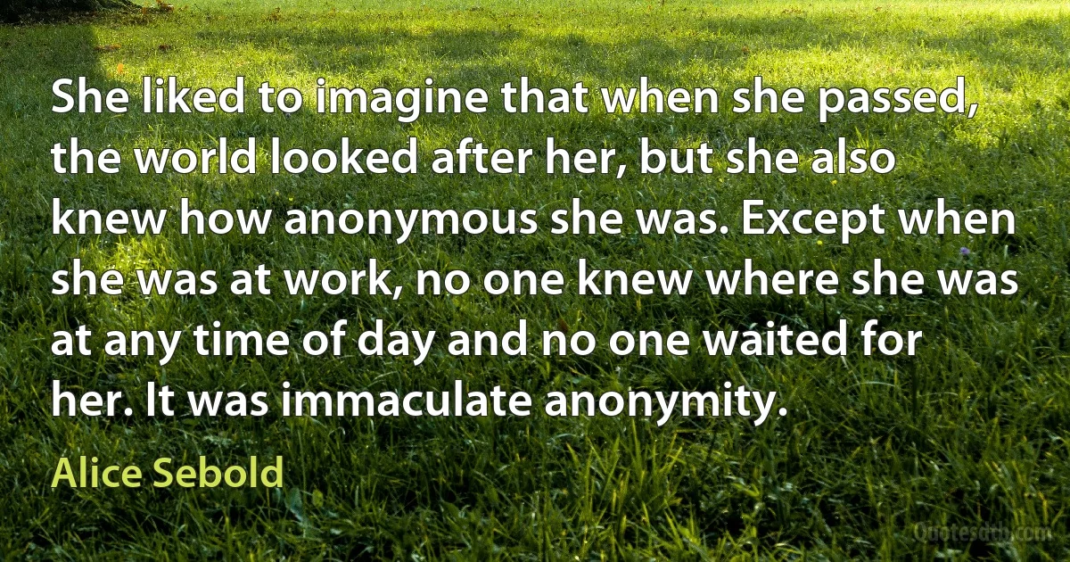 She liked to imagine that when she passed, the world looked after her, but she also knew how anonymous she was. Except when she was at work, no one knew where she was at any time of day and no one waited for her. It was immaculate anonymity. (Alice Sebold)