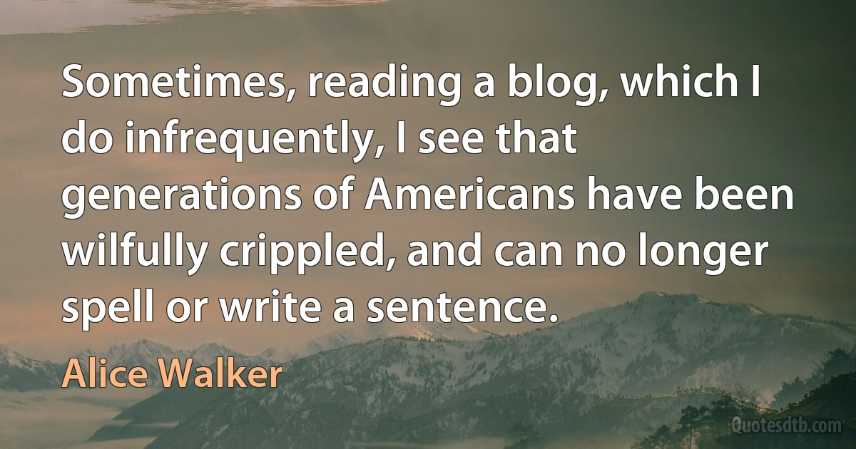 Sometimes, reading a blog, which I do infrequently, I see that generations of Americans have been wilfully crippled, and can no longer spell or write a sentence. (Alice Walker)