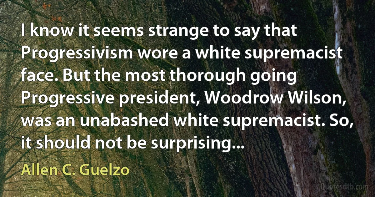 I know it seems strange to say that Progressivism wore a white supremacist face. But the most thorough going Progressive president, Woodrow Wilson, was an unabashed white supremacist. So, it should not be surprising... (Allen C. Guelzo)