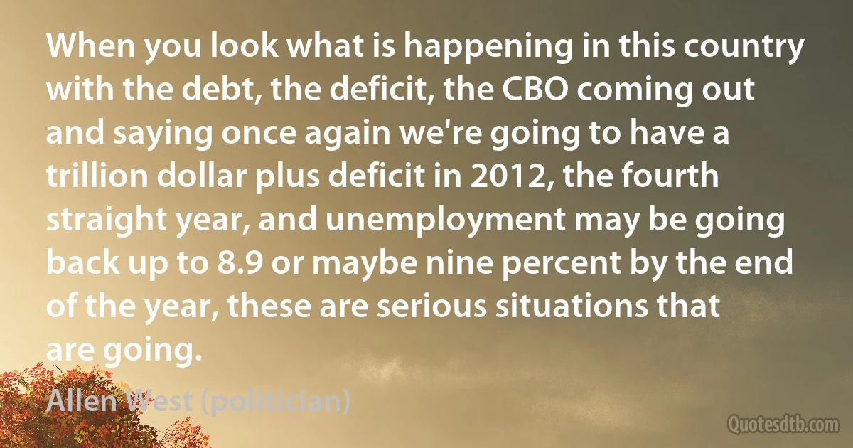 When you look what is happening in this country with the debt, the deficit, the CBO coming out and saying once again we're going to have a trillion dollar plus deficit in 2012, the fourth straight year, and unemployment may be going back up to 8.9 or maybe nine percent by the end of the year, these are serious situations that are going. (Allen West (politician))