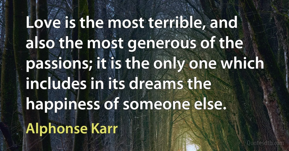 Love is the most terrible, and also the most generous of the passions; it is the only one which includes in its dreams the happiness of someone else. (Alphonse Karr)