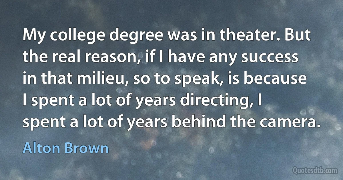 My college degree was in theater. But the real reason, if I have any success in that milieu, so to speak, is because I spent a lot of years directing, I spent a lot of years behind the camera. (Alton Brown)