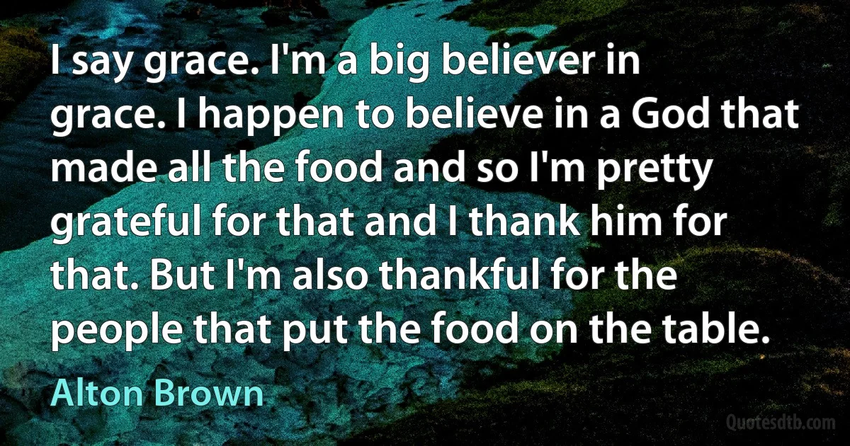 I say grace. I'm a big believer in grace. I happen to believe in a God that made all the food and so I'm pretty grateful for that and I thank him for that. But I'm also thankful for the people that put the food on the table. (Alton Brown)