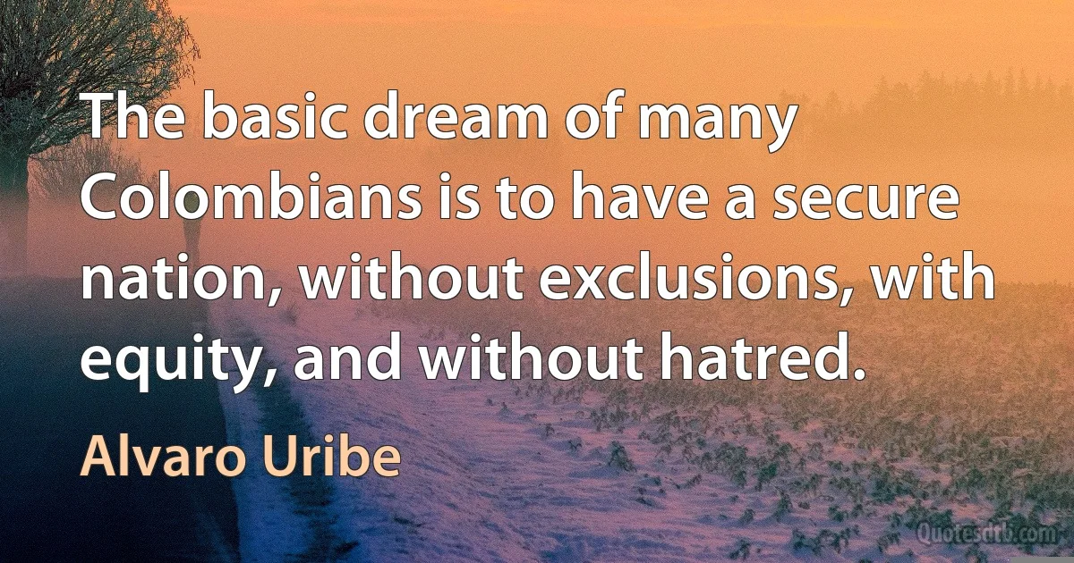 The basic dream of many Colombians is to have a secure nation, without exclusions, with equity, and without hatred. (Alvaro Uribe)