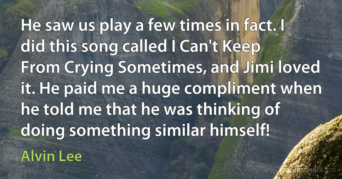 He saw us play a few times in fact. I did this song called I Can't Keep From Crying Sometimes, and Jimi loved it. He paid me a huge compliment when he told me that he was thinking of doing something similar himself! (Alvin Lee)