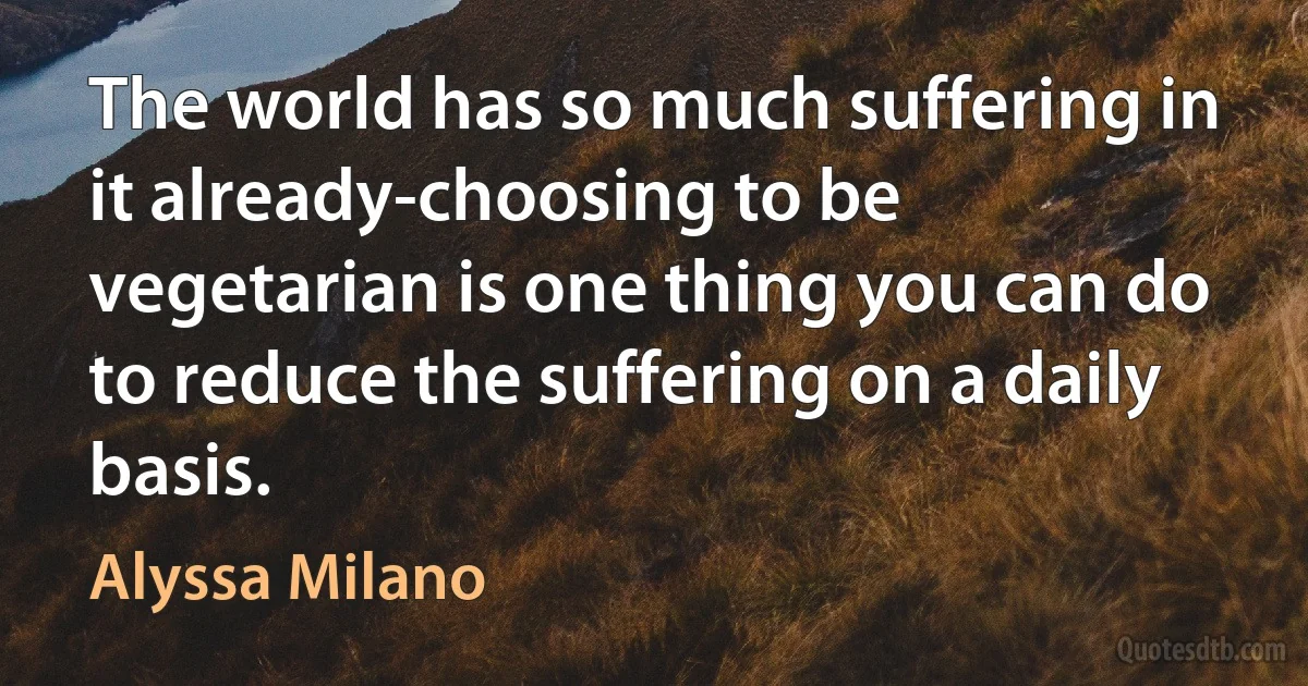 The world has so much suffering in it already-choosing to be vegetarian is one thing you can do to reduce the suffering on a daily basis. (Alyssa Milano)