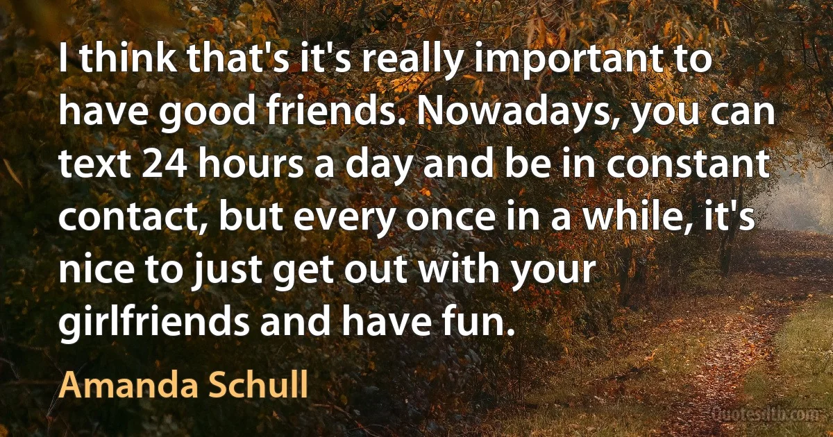 I think that's it's really important to have good friends. Nowadays, you can text 24 hours a day and be in constant contact, but every once in a while, it's nice to just get out with your girlfriends and have fun. (Amanda Schull)