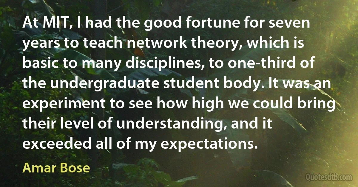 At MIT, I had the good fortune for seven years to teach network theory, which is basic to many disciplines, to one-third of the undergraduate student body. It was an experiment to see how high we could bring their level of understanding, and it exceeded all of my expectations. (Amar Bose)