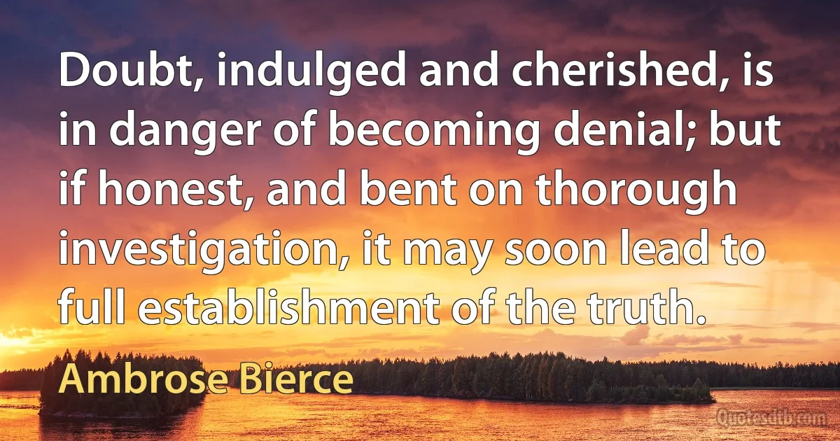 Doubt, indulged and cherished, is in danger of becoming denial; but if honest, and bent on thorough investigation, it may soon lead to full establishment of the truth. (Ambrose Bierce)