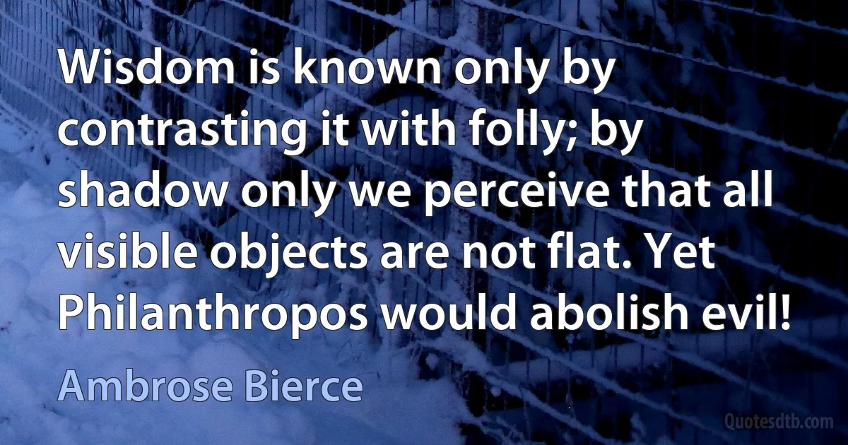 Wisdom is known only by contrasting it with folly; by shadow only we perceive that all visible objects are not flat. Yet Philanthropos would abolish evil! (Ambrose Bierce)