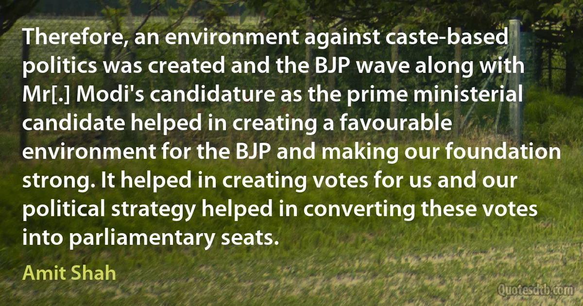 Therefore, an environment against caste-based politics was created and the BJP wave along with Mr[.] Modi's candidature as the prime ministerial candidate helped in creating a favourable environment for the BJP and making our foundation strong. It helped in creating votes for us and our political strategy helped in converting these votes into parliamentary seats. (Amit Shah)