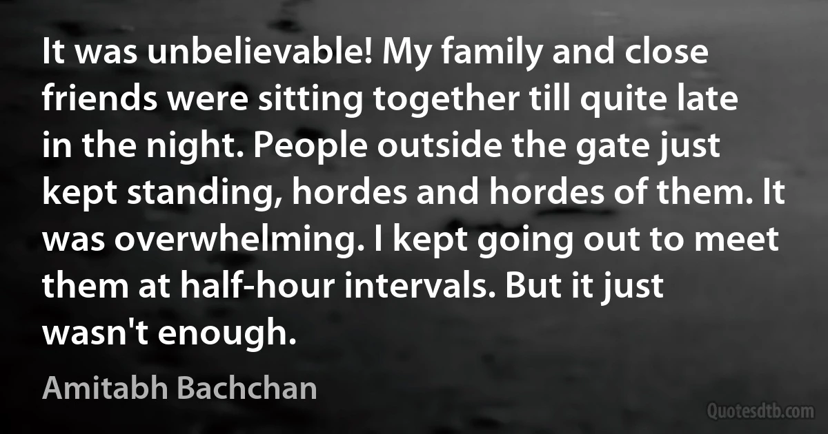 It was unbelievable! My family and close friends were sitting together till quite late in the night. People outside the gate just kept standing, hordes and hordes of them. It was overwhelming. I kept going out to meet them at half-hour intervals. But it just wasn't enough. (Amitabh Bachchan)