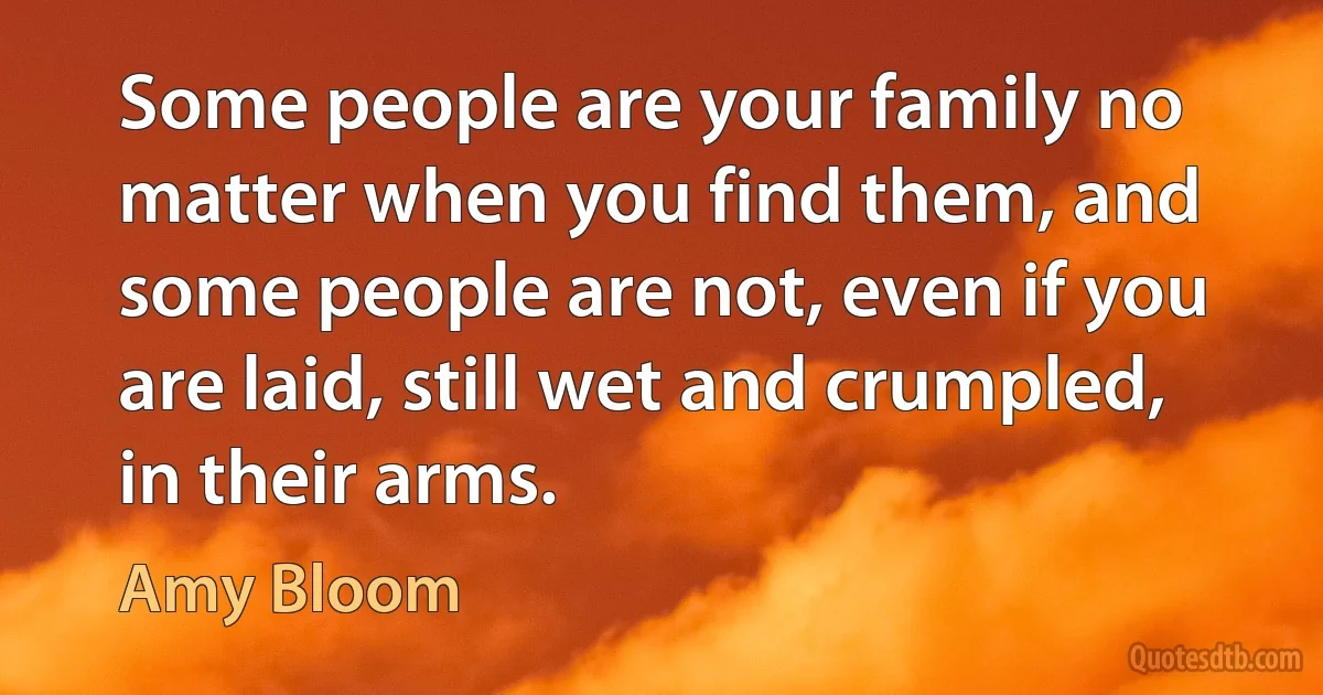 Some people are your family no matter when you find them, and some people are not, even if you are laid, still wet and crumpled, in their arms. (Amy Bloom)