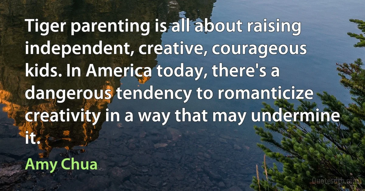 Tiger parenting is all about raising independent, creative, courageous kids. In America today, there's a dangerous tendency to romanticize creativity in a way that may undermine it. (Amy Chua)