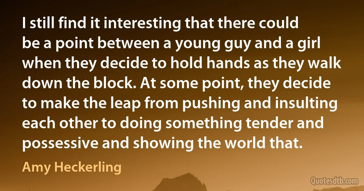 I still find it interesting that there could be a point between a young guy and a girl when they decide to hold hands as they walk down the block. At some point, they decide to make the leap from pushing and insulting each other to doing something tender and possessive and showing the world that. (Amy Heckerling)