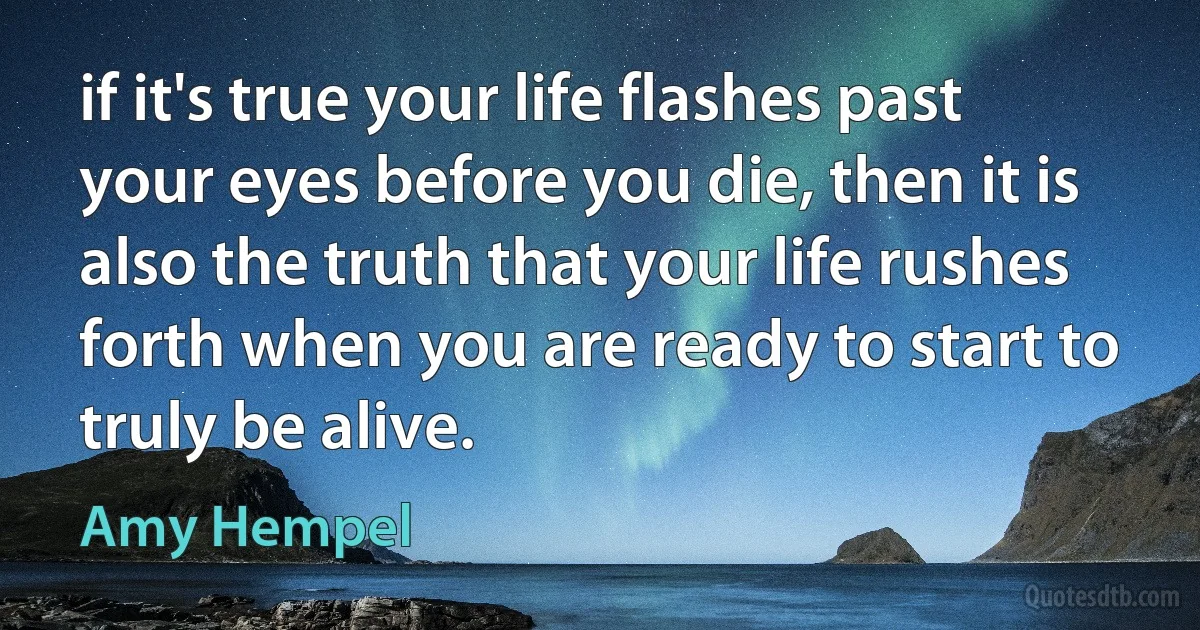 if it's true your life flashes past your eyes before you die, then it is also the truth that your life rushes forth when you are ready to start to truly be alive. (Amy Hempel)