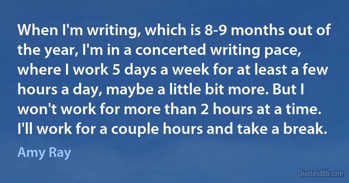 When I'm writing, which is 8-9 months out of the year, I'm in a concerted writing pace, where I work 5 days a week for at least a few hours a day, maybe a little bit more. But I won't work for more than 2 hours at a time. I'll work for a couple hours and take a break. (Amy Ray)