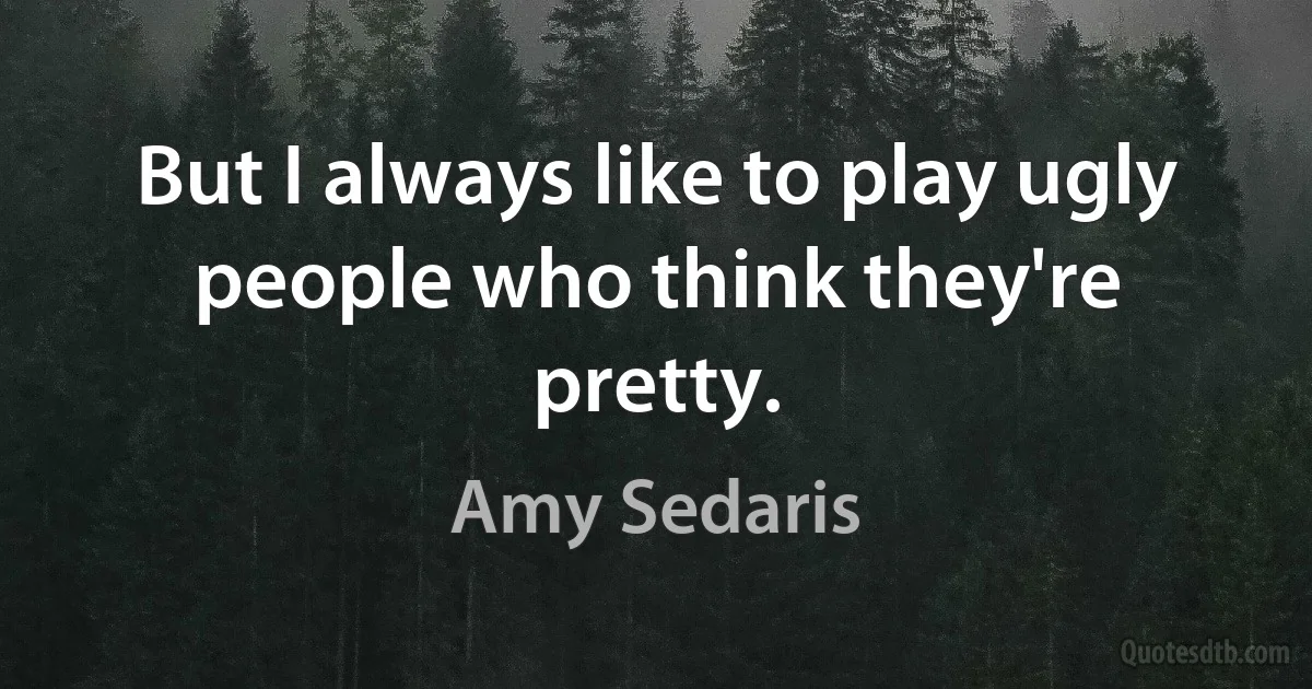 But I always like to play ugly people who think they're pretty. (Amy Sedaris)