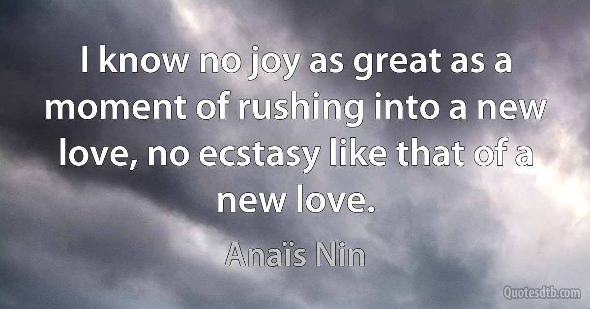 I know no joy as great as a moment of rushing into a new love, no ecstasy like that of a new love. (Anaïs Nin)