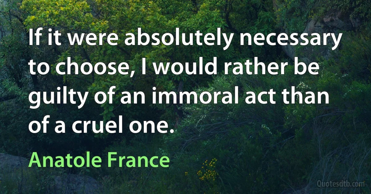 If it were absolutely necessary to choose, I would rather be guilty of an immoral act than of a cruel one. (Anatole France)