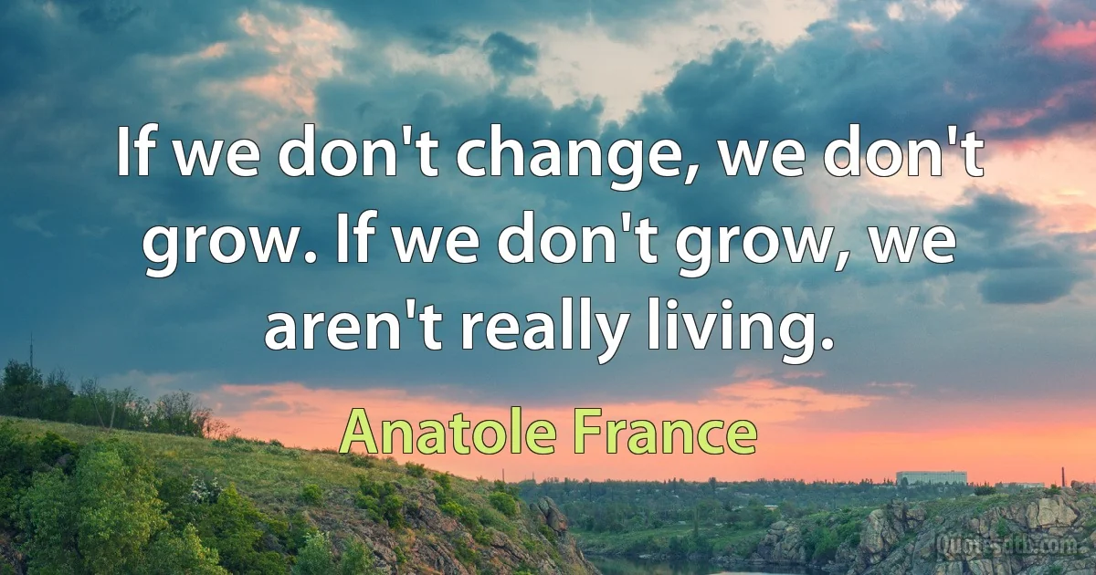 If we don't change, we don't grow. If we don't grow, we aren't really living. (Anatole France)