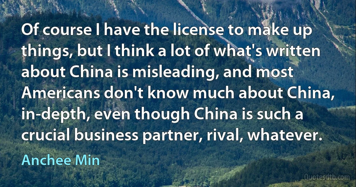 Of course I have the license to make up things, but I think a lot of what's written about China is misleading, and most Americans don't know much about China, in-depth, even though China is such a crucial business partner, rival, whatever. (Anchee Min)