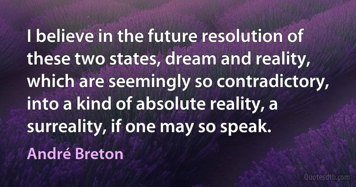 I believe in the future resolution of these two states, dream and reality, which are seemingly so contradictory, into a kind of absolute reality, a surreality, if one may so speak. (André Breton)