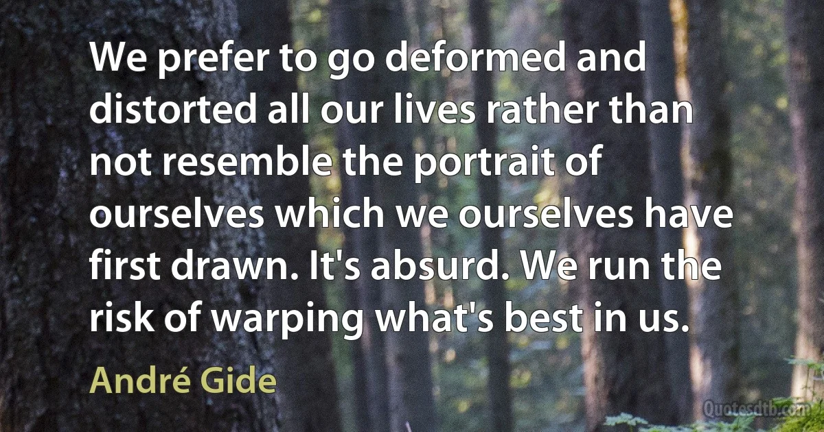 We prefer to go deformed and distorted all our lives rather than not resemble the portrait of ourselves which we ourselves have first drawn. It's absurd. We run the risk of warping what's best in us. (André Gide)