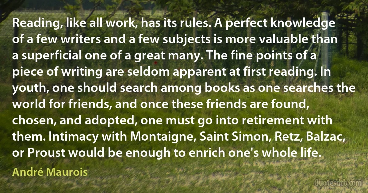 Reading, like all work, has its rules. A perfect knowledge of a few writers and a few subjects is more valuable than a superficial one of a great many. The fine points of a piece of writing are seldom apparent at first reading. In youth, one should search among books as one searches the world for friends, and once these friends are found, chosen, and adopted, one must go into retirement with them. Intimacy with Montaigne, Saint Simon, Retz, Balzac, or Proust would be enough to enrich one's whole life. (André Maurois)