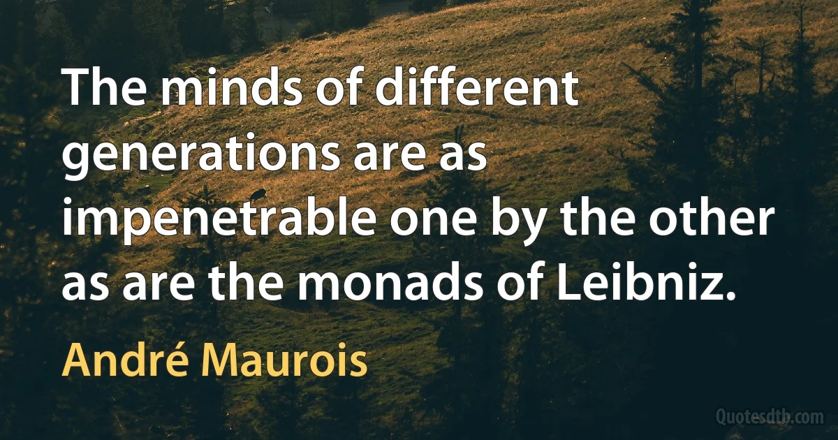 The minds of different generations are as impenetrable one by the other as are the monads of Leibniz. (André Maurois)