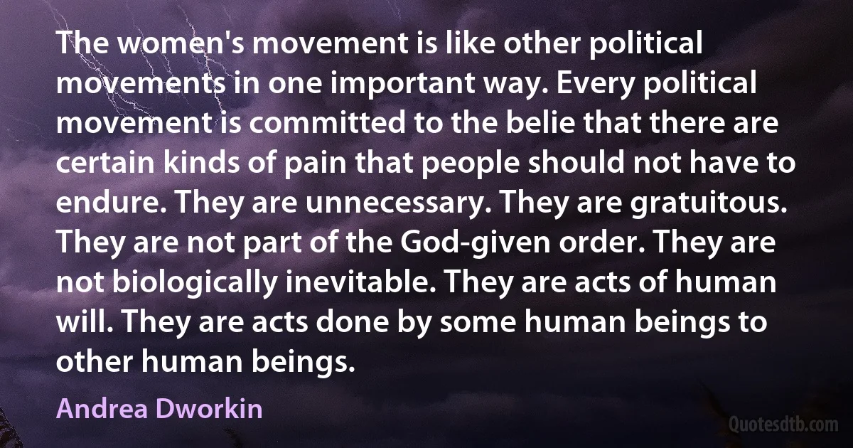 The women's movement is like other political movements in one important way. Every political movement is committed to the belie that there are certain kinds of pain that people should not have to endure. They are unnecessary. They are gratuitous. They are not part of the God-given order. They are not biologically inevitable. They are acts of human will. They are acts done by some human beings to other human beings. (Andrea Dworkin)