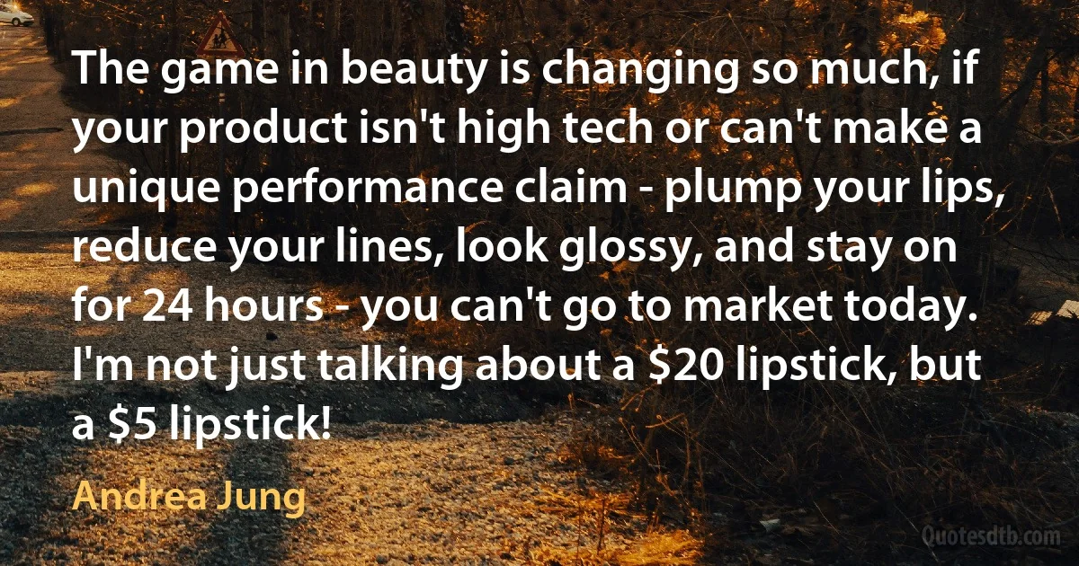 The game in beauty is changing so much, if your product isn't high tech or can't make a unique performance claim - plump your lips, reduce your lines, look glossy, and stay on for 24 hours - you can't go to market today. I'm not just talking about a $20 lipstick, but a $5 lipstick! (Andrea Jung)