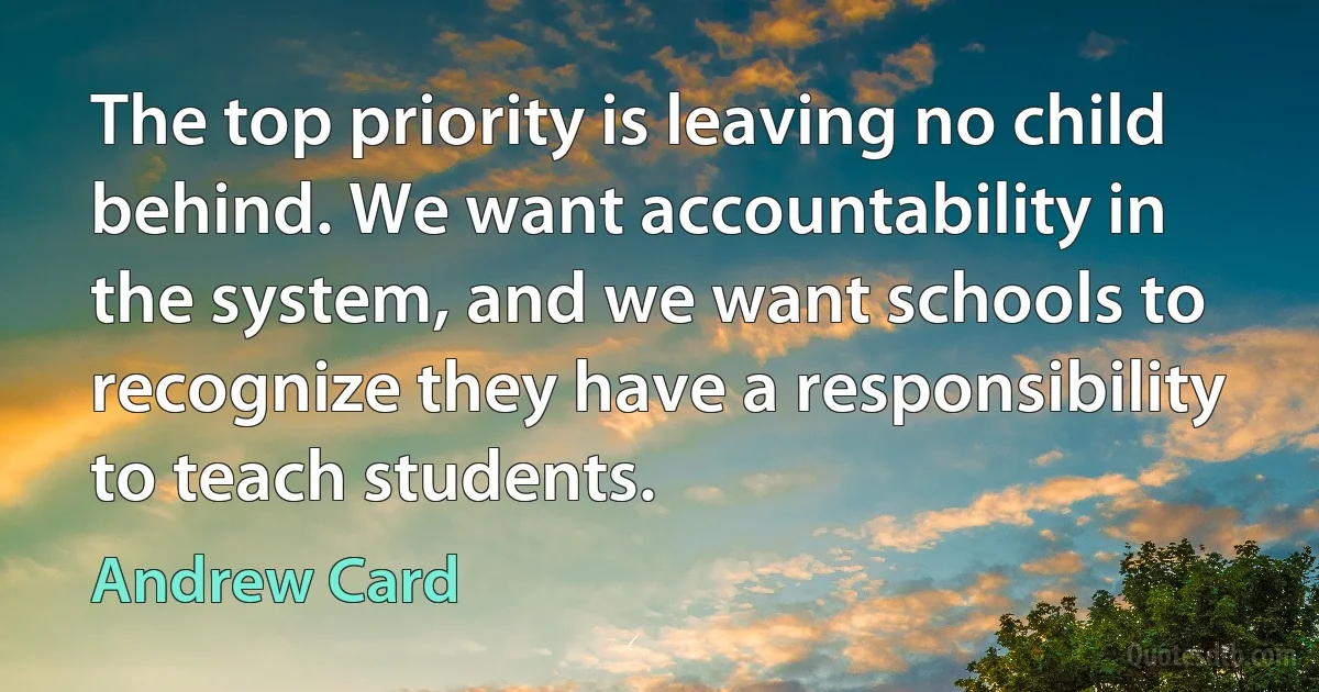 The top priority is leaving no child behind. We want accountability in the system, and we want schools to recognize they have a responsibility to teach students. (Andrew Card)